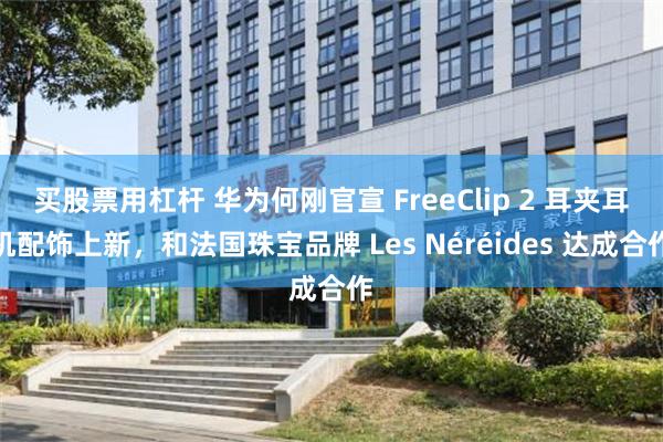 买股票用杠杆 华为何刚官宣 FreeClip 2 耳夹耳机配饰上新，和法国珠宝品牌 Les Néréides 达成合作