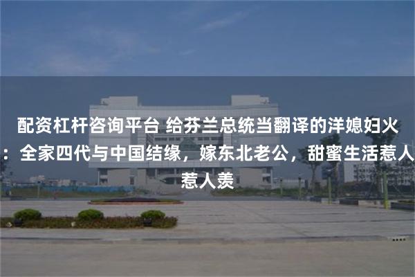配资杠杆咨询平台 给芬兰总统当翻译的洋媳妇火了：全家四代与中国结缘，嫁东北老公，甜蜜生活惹人羡