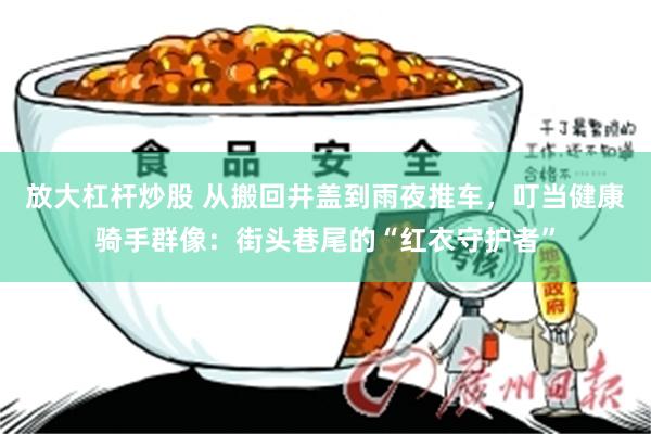 放大杠杆炒股 从搬回井盖到雨夜推车，叮当健康骑手群像：街头巷尾的“红衣守护者”
