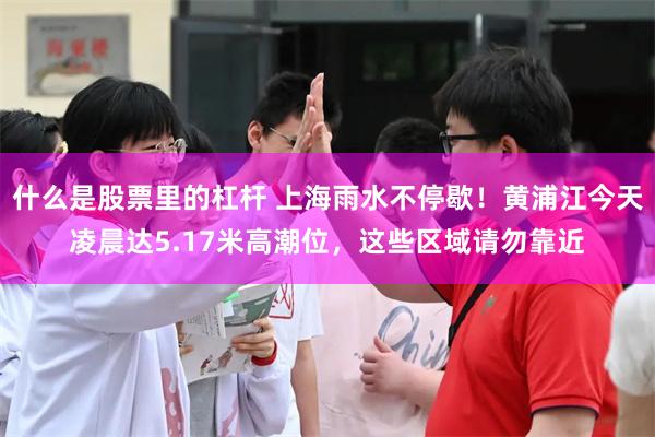 什么是股票里的杠杆 上海雨水不停歇！黄浦江今天凌晨达5.17米高潮位，这些区域请勿靠近