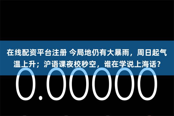 在线配资平台注册 今局地仍有大暴雨，周日起气温上升；沪语课夜校秒空，谁在学说上海话？