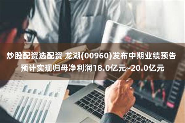炒股配资选配资 龙湖(00960)发布中期业绩预告 预计实现归母净利润18.0亿元~20.0亿元