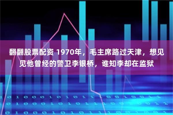 翻翻股票配资 1970年，毛主席路过天津，想见见他曾经的警卫李银桥，谁知李却在监狱