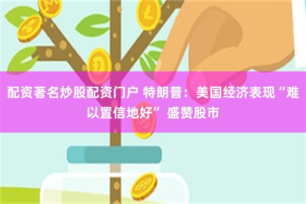 配资著名炒股配资门户 特朗普：美国经济表现“难以置信地好” 盛赞股市