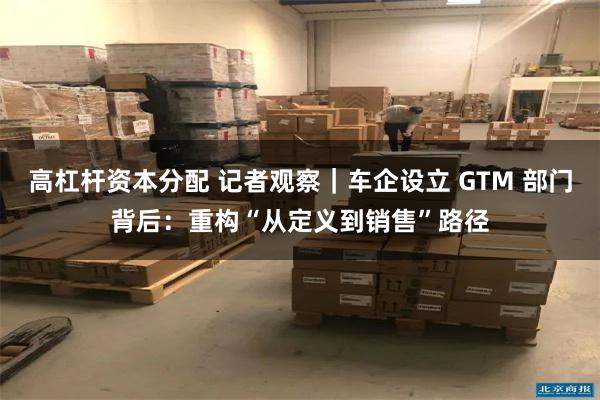 高杠杆资本分配 记者观察｜车企设立 GTM 部门背后：重构“从定义到销售”路径