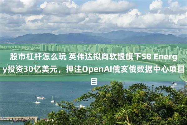 股市杠杆怎么玩 英伟达拟向软银旗下SB Energy投资30亿美元，押注OpenAI俄亥俄数据中心项目