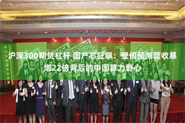 沪深300期货杠杆 国产芯狂飙：壁仞预测营收暴增22倍背后的中国算力野心