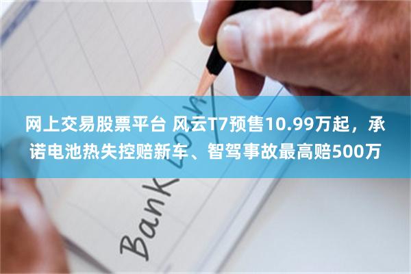 网上交易股票平台 风云T7预售10.99万起，承诺电池热失控赔新车、智驾事故最高赔500万