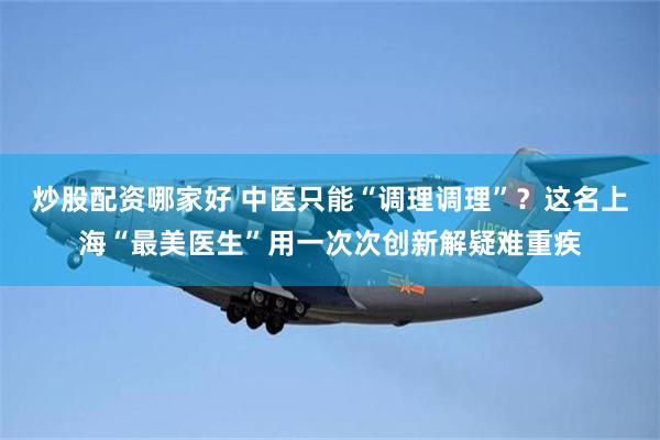 炒股配资哪家好 中医只能“调理调理”？这名上海“最美医生”用一次次创新解疑难重疾