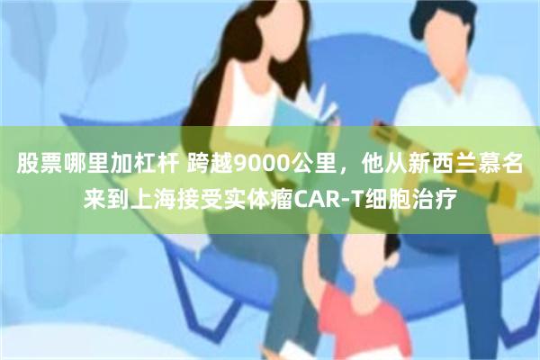 股票哪里加杠杆 跨越9000公里，他从新西兰慕名来到上海接受实体瘤CAR-T细胞治疗