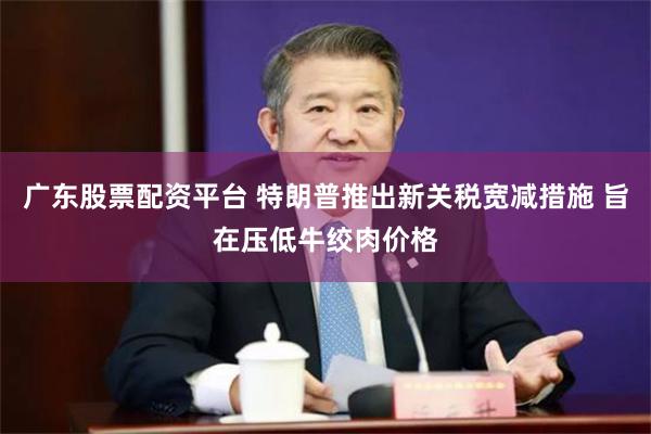 广东股票配资平台 特朗普推出新关税宽减措施 旨在压低牛绞肉价格