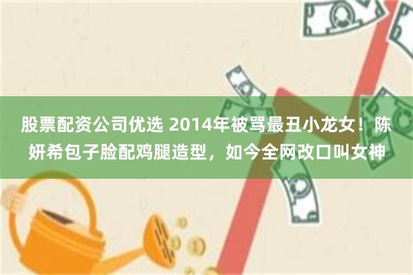 股票配资公司优选 2014年被骂最丑小龙女！陈妍希包子脸配鸡腿造型，如今全网改口叫女神