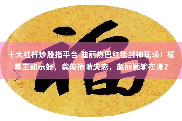 十大杠杆炒股指平台 迪丽热巴红毯封神现场！杨幂主动示好，龚俊捂嘴失态，赵丽颖输在哪？