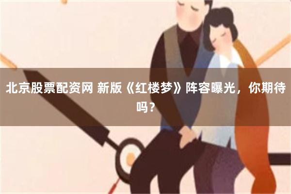 北京股票配资网 新版《红楼梦》阵容曝光，你期待吗？