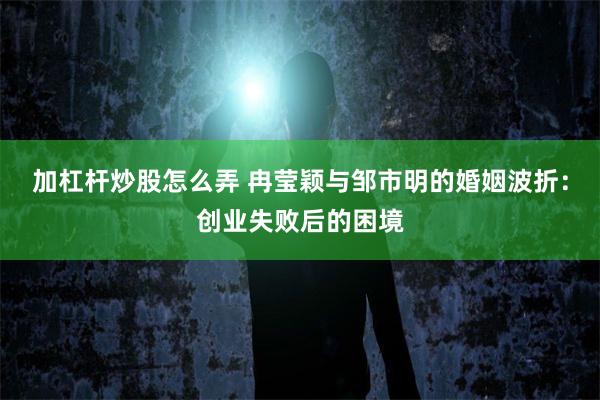 加杠杆炒股怎么弄 冉莹颖与邹市明的婚姻波折：创业失败后的困境