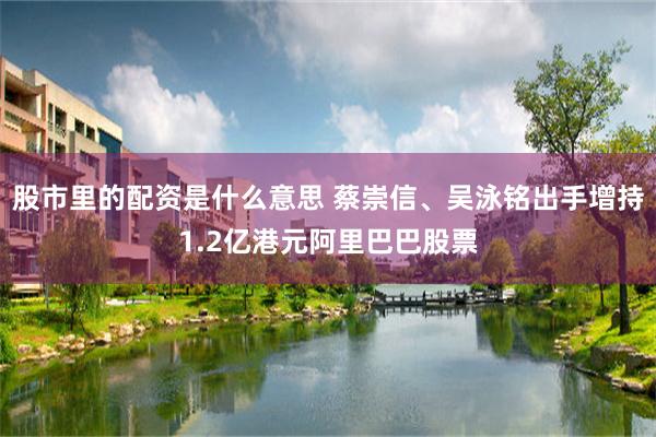 股市里的配资是什么意思 蔡崇信、吴泳铭出手增持1.2亿港元阿里巴巴股票