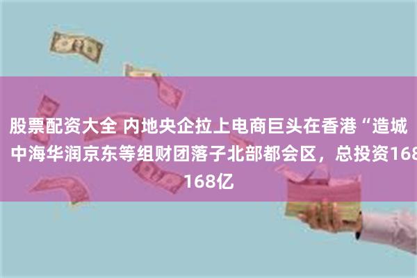 股票配资大全 内地央企拉上电商巨头在香港“造城”，中海华润京东等组财团落子北部都会区，总投资168亿