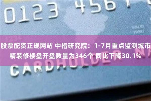 股票配资正规网站 中指研究院：1-7月重点监测城市精装修楼盘开盘数量为346个 同比下降30.1%