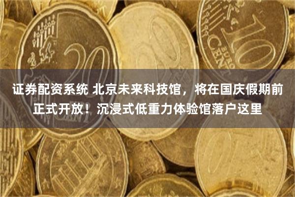 证券配资系统 北京未来科技馆，将在国庆假期前正式开放！沉浸式低重力体验馆落户这里