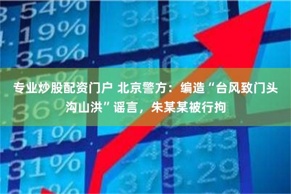 专业炒股配资门户 北京警方：编造“台风致门头沟山洪”谣言，朱某某被行拘