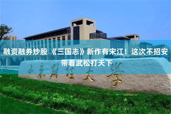 融资融券炒股 《三国志》新作有宋江！这次不招安 带着武松打天下