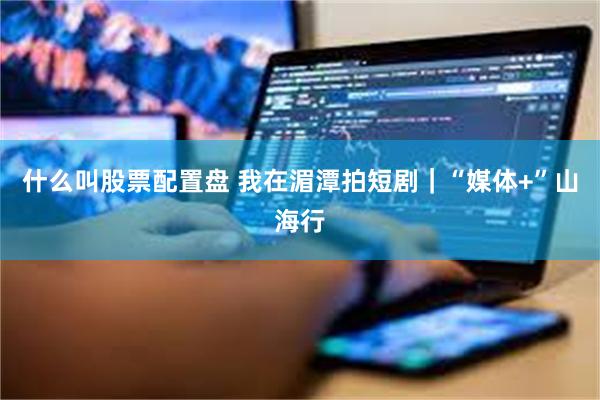 什么叫股票配置盘 我在湄潭拍短剧｜“媒体+”山海行