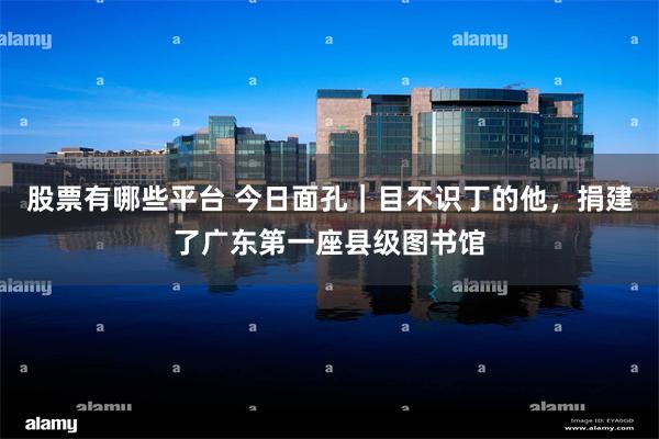 股票有哪些平台 今日面孔｜目不识丁的他，捐建了广东第一座县级图书馆