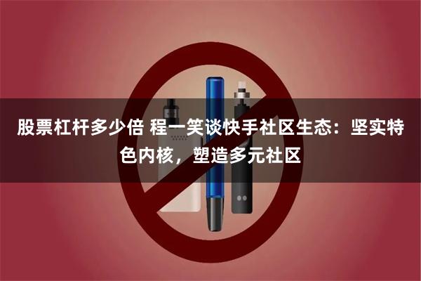股票杠杆多少倍 程一笑谈快手社区生态:坚实特色内核,塑造多元社区