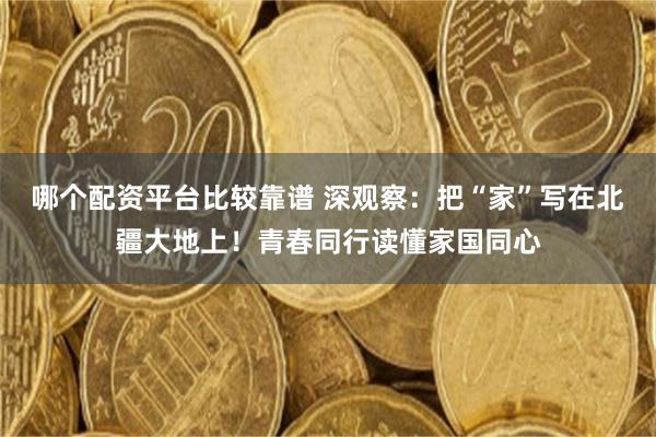 哪个配资平台比较靠谱 深观察：把“家”写在北疆大地上！青春同行读懂家国同心