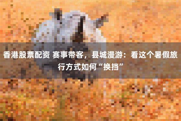 香港股票配资 赛事带客，县城漫游：看这个暑假旅行方式如何“换挡”
