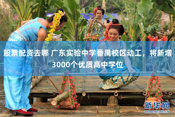 股票配资去哪 广东实验中学番禺校区动工,将新增3000个优质高中学位