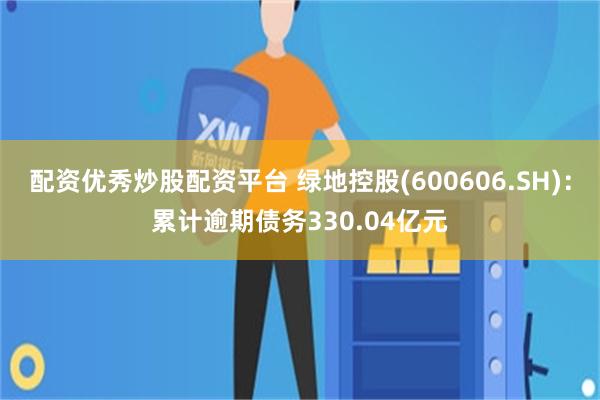 配资优秀炒股配资平台 绿地控股(600606.SH)：累计逾期债务330.04亿元