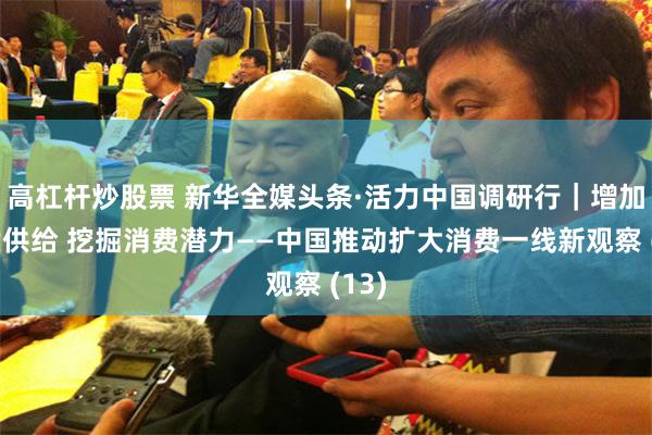 高杠杆炒股票 新华全媒头条·活力中国调研行｜增加优质供给 挖掘消费潜力——中国推动扩大消费一线新观察 (13)