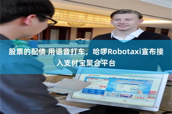 股票的配债 用语音打车，哈啰Robotaxi宣布接入支付宝聚合平台