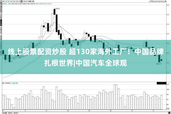 线上股票配资炒股 超130家海外工厂！中国品牌扎根世界|中国汽车全球观