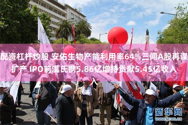 配资杠杆炒股 安佑生物产能利用率64%三闯A股再谋扩产 IPO前温氏携5.86亿增持贡献5.45亿收入