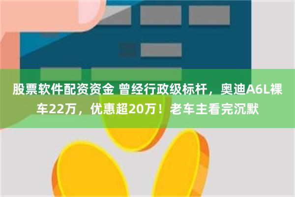 股票软件配资资金 曾经行政级标杆，奥迪A6L裸车22万，优惠超20万！老车主看完沉默