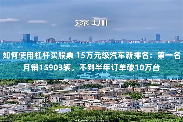 如何使用杠杆买股票 15万元级汽车新排名：第一名月销15903辆，不到半年订单破10万台