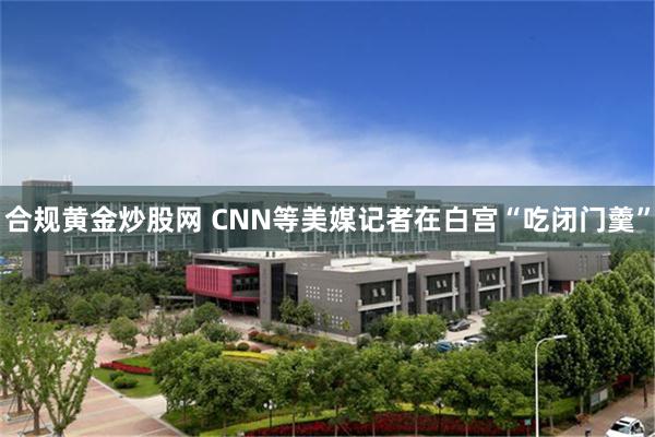 合规黄金炒股网 CNN等美媒记者在白宫“吃闭门羹”