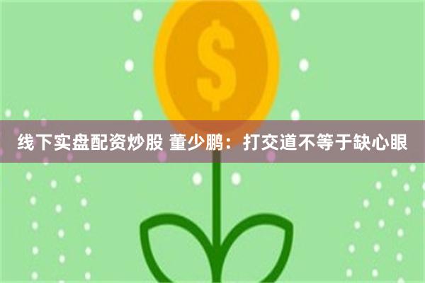 线下实盘配资炒股 董少鹏：打交道不等于缺心眼