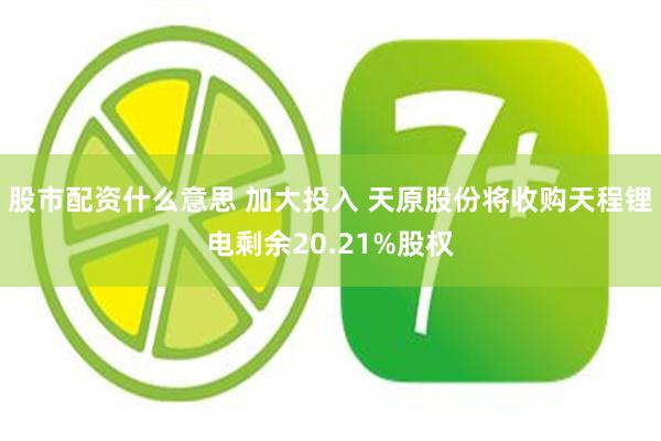 股市配资什么意思 加大投入 天原股份将收购天程锂电剩余20.21%股权