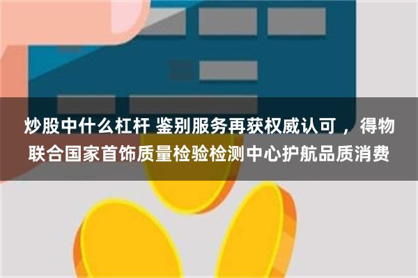 炒股中什么杠杆 鉴别服务再获权威认可 ,得物联合国家首饰质量检验检测中心护航品质消费