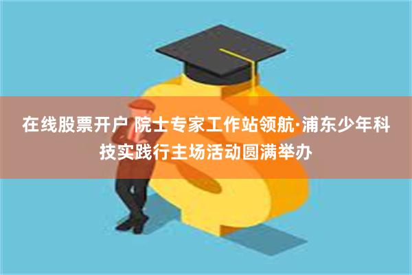 在线股票开户 院士专家工作站领航·浦东少年科技实践行主场活动圆满举办