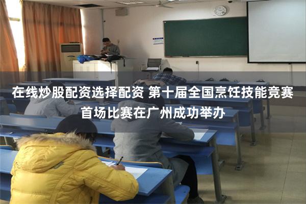 在线炒股配资选择配资 第十届全国烹饪技能竞赛首场比赛在广州成功举办