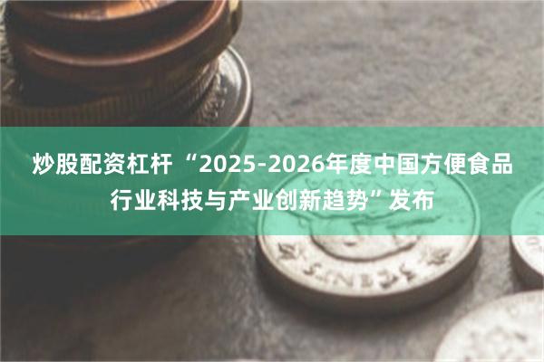 炒股配资杠杆 “2025-2026年度中国方便食品行业科技与产业创新趋势”发布