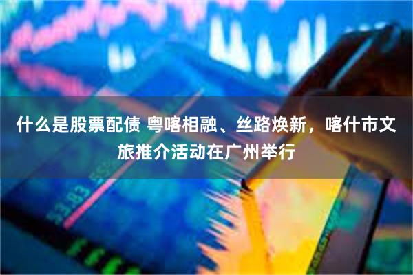 什么是股票配债 粤喀相融、丝路焕新，喀什市文旅推介活动在广州举行