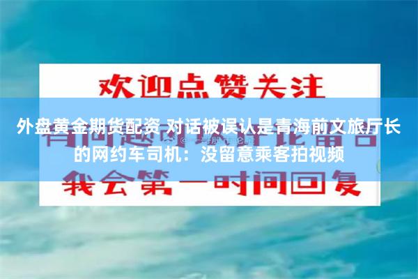 外盘黄金期货配资 对话被误认是青海前文旅厅长的网约车司机：没留意乘客拍视频