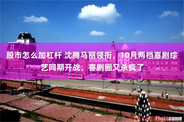 股市怎么加杠杆 沈腾马丽领衔，10月两档喜剧综艺同期开战，喜剧圈又杀疯了