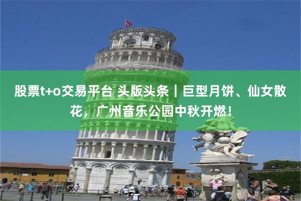 股票t+o交易平台 头版头条｜巨型月饼、仙女散花，广州音乐公园中秋开燃！