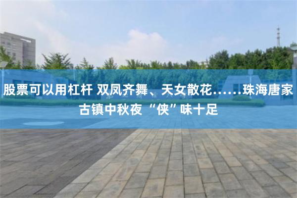 股票可以用杠杆 双凤齐舞、天女散花……珠海唐家古镇中秋夜 “侠”味十足
